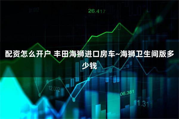 配资怎么开户 丰田海狮进口房车~海狮卫生间版多少钱
