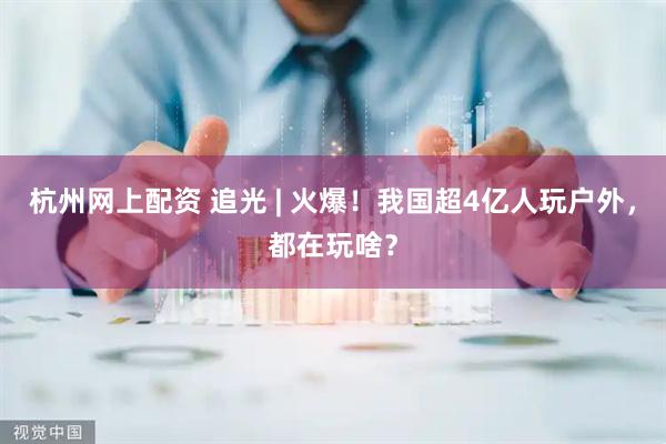 杭州网上配资 追光 | 火爆!我国超4亿人玩户外,都在玩啥?