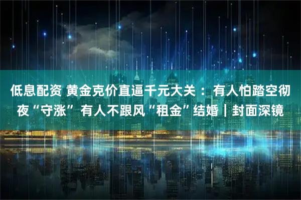 低息配资 黄金克价直逼千元大关 ：有人怕踏空彻夜“守涨” 有人不跟风“租金”结婚｜封面深镜