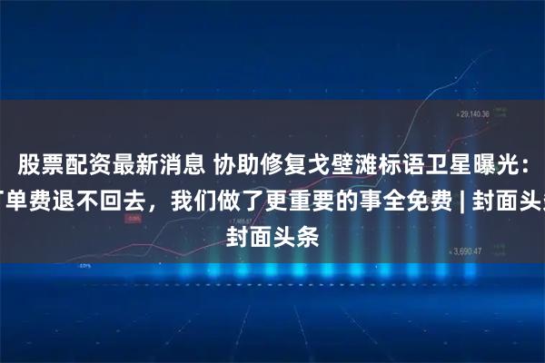 股票配资最新消息 协助修复戈壁滩标语卫星曝光：订单费退不回去，我们做了更重要的事全免费 | 封面头条