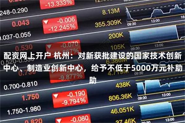 配资网上开户 杭州：对新获批建设的国家技术创新中心、制造业创新中心，给予不低于5000万元补助