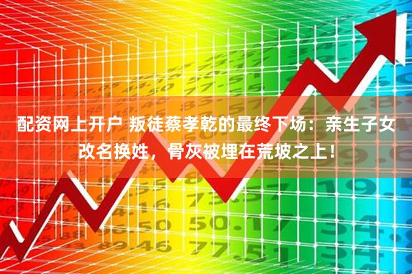 配资网上开户 叛徒蔡孝乾的最终下场：亲生子女改名换姓，骨灰被埋在荒坡之上！