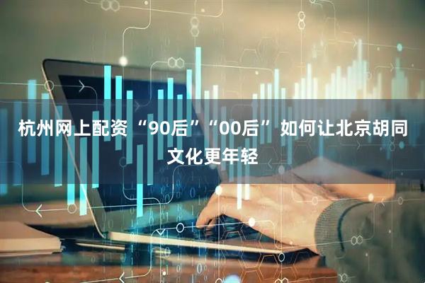 杭州网上配资 “90后”“00后” 如何让北京胡同文化更年轻
