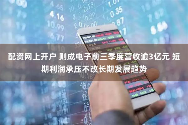 配资网上开户 则成电子前三季度营收逾3亿元 短期利润承压不改长期发展趋势