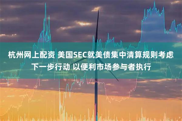 杭州网上配资 美国SEC就美债集中清算规则考虑下一步行动 以便利市场参与者执行
