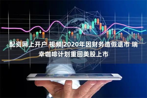 配资网上开户 视频|2020年因财务造假退市 瑞幸咖啡计划重回美股上市