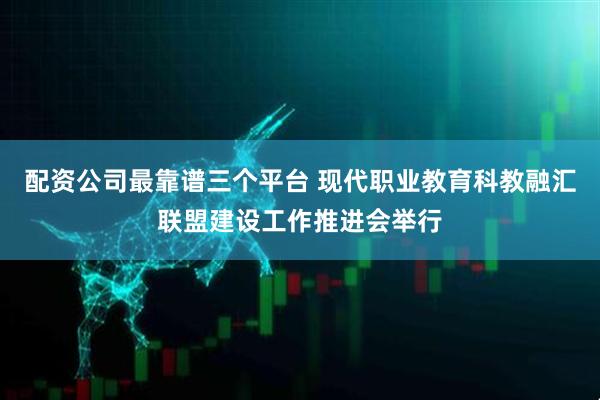 配资公司最靠谱三个平台 现代职业教育科教融汇联盟建设工作推进会举行