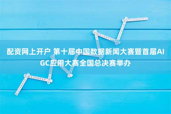 配资网上开户 第十届中国数据新闻大赛暨首届AIGC应用大赛全国总决赛举办