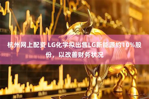 杭州网上配资 LG化学拟出售LG新能源约10%股份，以改善财务状况