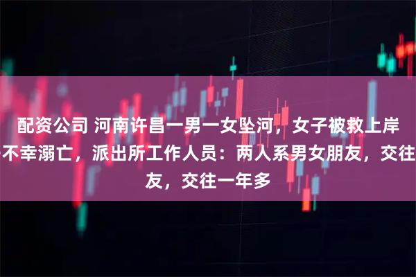 配资公司 河南许昌一男一女坠河，女子被救上岸，男子不幸溺亡，派出所工作人员：两人系男女朋友，交往一年多