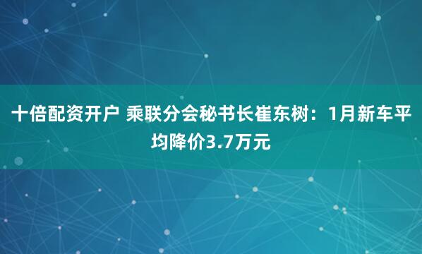 十倍配资开户 乘联分会秘书长崔东树：1月新车平均降价3.7万元