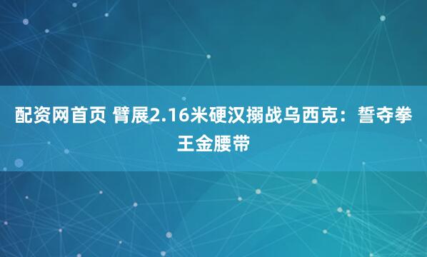 配资网首页 臂展2.16米硬汉搦战乌西克：誓夺拳王金腰带