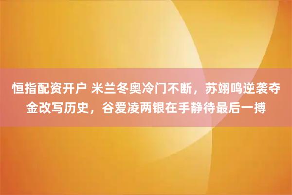 恒指配资开户 米兰冬奥冷门不断，苏翊鸣逆袭夺金改写历史，谷爱凌两银在手静待最后一搏