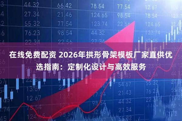 在线免费配资 2026年拱形骨架模板厂家直供优选指南:定制化设计与高效服务
