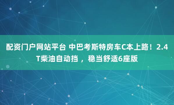 配资门户网站平台 中巴考斯特房车C本上路！2.4T柴油自动挡 ，稳当舒适6座版