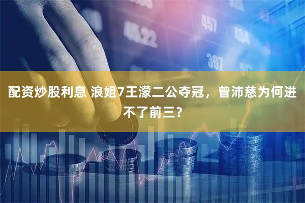 配资炒股利息 浪姐7王濛二公夺冠，曾沛慈为何进不了前三？