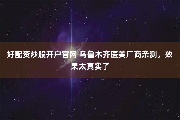 好配资炒股开户官网 乌鲁木齐医美厂商亲测，效果太真实了