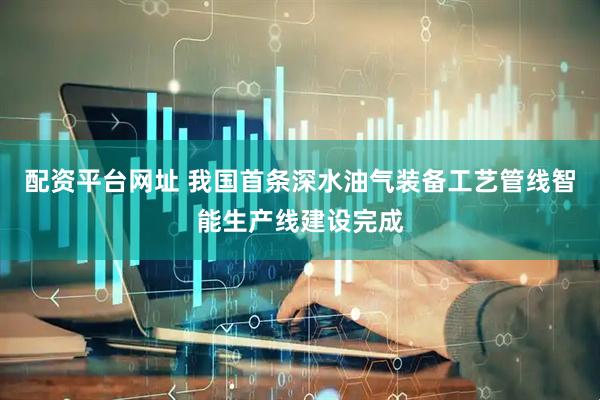 配资平台网址 我国首条深水油气装备工艺管线智能生产线建设完成
