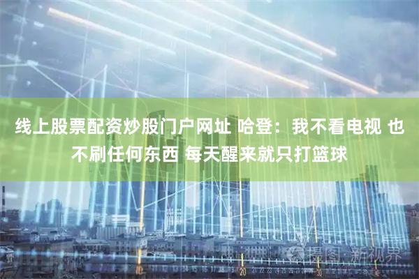线上股票配资炒股门户网址 哈登：我不看电视 也不刷任何东西 每天醒来就只打篮球