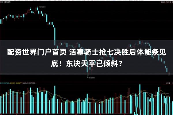 配资世界门户首页 活塞骑士抢七决胜后体能条见底！东决天平已倾斜？