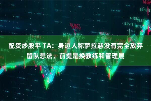 配资炒股平 TA：身边人称萨拉赫没有完全放弃留队想法，前提是换教练和管理层