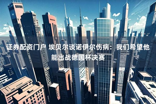 证券配资门户 埃贝尔谈诺伊尔伤病：我们希望他能出战德国杯决赛