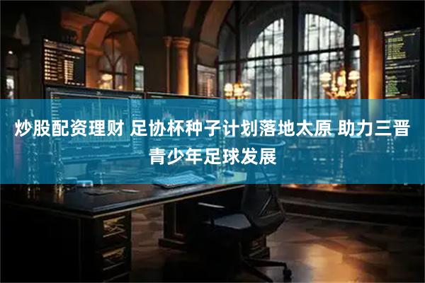 炒股配资理财 足协杯种子计划落地太原 助力三晋青少年足球发展