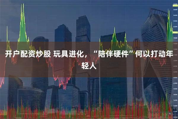 开户配资炒股 玩具进化，“陪伴硬件”何以打动年轻人
