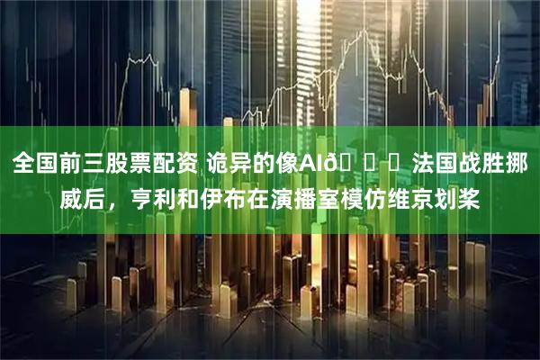 全国前三股票配资 诡异的像AI😂法国战胜挪威后，亨利和伊布在演播室模仿维京划桨