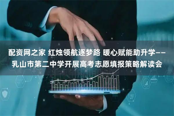 配资网之家 红烛领航逐梦路 暖心赋能助升学——乳山市第二中学开展高考志愿填报策略解读会