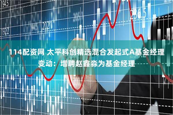 114配资网 太平科创精选混合发起式A基金经理变动：增聘赵鑫淼为基金经理