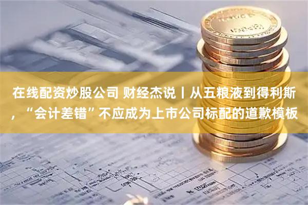 在线配资炒股公司 财经杰说丨从五粮液到得利斯，“会计差错”不应成为上市公司标配的道歉模板