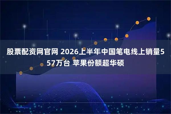 股票配资网官网 2026上半年中国笔电线上销量557万台 苹果份额超华硕