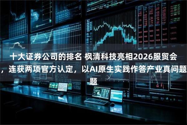 十大证券公司的排名 枫清科技亮相2026服贸会，连获两项官方认定，以AI原生实践作答产业真问题
