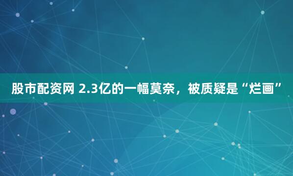 股市配资网 2.3亿的一幅莫奈，被质疑是“烂画”