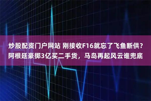 炒股配资门户网站 刚接收F16就忘了飞鱼断供？阿根廷豪掷3亿买二手货，马岛再起风云谁兜底