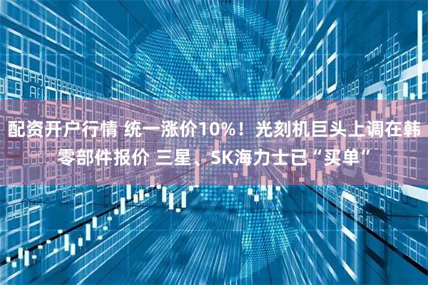配资开户行情 统一涨价10%！光刻机巨头上调在韩零部件报价 三星、SK海力士已“买单”