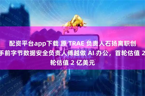 配资平台app下载 原 TRAE 负责人石扬离职创业,联手前字节数据安全负责人傅越做 AI 办公,首轮估值 2 亿美元