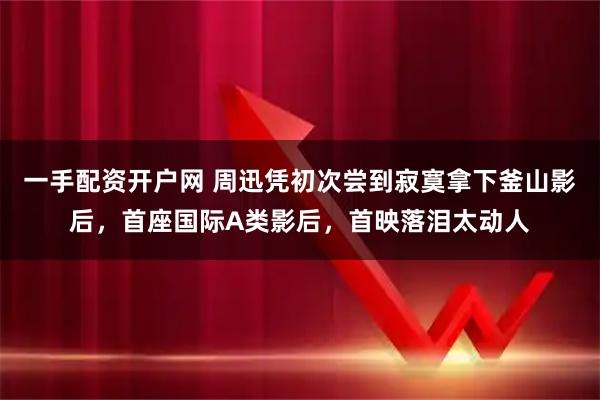 一手配资开户网 周迅凭初次尝到寂寞拿下釜山影后，首座国际A类影后，首映落泪太动人